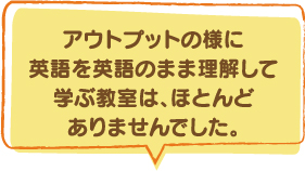 アウトプットの様に英語を英語のまま理解して学ぶ教室は、ほとんどありませんでした。