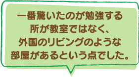 一番驚いたのが勉強する所が教室ではなく、外国のリビングのような部屋があるという点でした。