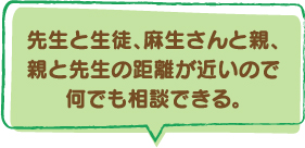 先生と生徒、麻生さんと親、親と先生の距離が近いので何でも相談できる