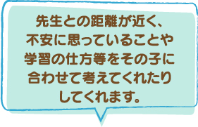 先生との距離が近く、不安に思っていることや学習の仕方等をその子に合わせて考えてくれたり、