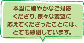 本当に細やかなご対応くださり、様々な要望に応えてくださったことには、とても感謝しています。