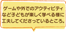 ゲームや外でのアクティビティなど子どもが楽しく学べる様に工夫してくださっているところ。