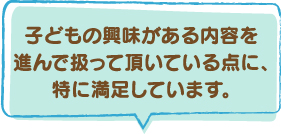 子どもの興味がある内容を進んで扱っていただいている点に、特に満足しています。