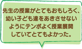 先生の授業がとてもおもしろく、幼い子ども達をあきさせないようにテンポよく授業展開していてとてもよかった。