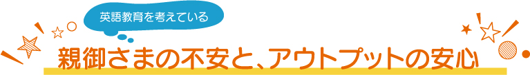 親御さまの不安と、アウトプットの安心