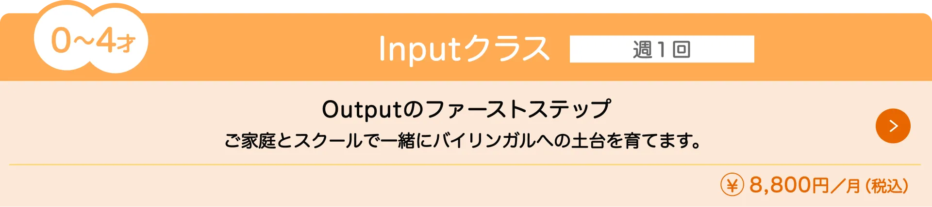 0〜4歳向けの『Inputクラス』（月額8,800円）の授業内容と料金を紹介。通学回数は週1回で、ご家庭とスクールで一緒にバイリンガルへの土台を育てます。Outputのファーストステップです。