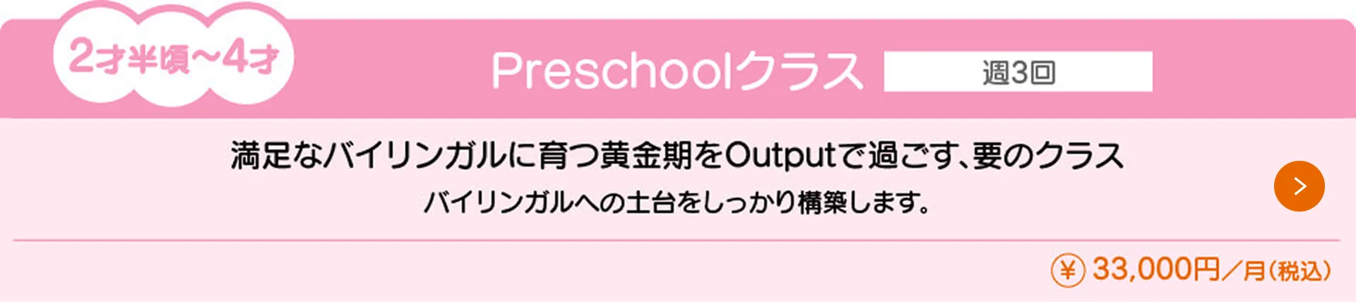 2才半〜4才向けの『Preschoolクラス』（月額33,000円）の授業内容と料金を紹介。通学回数は週3回で、バイリンガルへの土台をしっかり構築します。満足なバイリンガルに育つ黄金期をOutputで過ごす、要のクラスです。