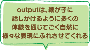 outputは、親が子に話しかけるように多くの体験を通じてごく自然に様々な表現にふれさせてくれる