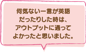 何気ない一言が英語だったりした時は、アウトプットに通ってよかったと思いました。