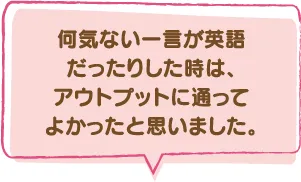 何気ない一言が英語だったりした時は、アウトプットに通ってよかったと思いました。