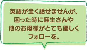 英語が全く話せませんが、困った時に麻生さんや他のお母様がとても優しくフォローを。