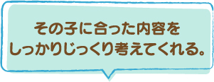 その子に合った内容をしっかりじっくり考えてくれる。