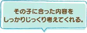 その子に合った内容をしっかりじっくり考えてくれる。