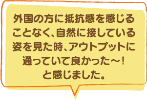 外国の方に抵抗感を感じることなく、自然に接している姿を見た時、アウトプットに通っていて良かった〜！と感じました。