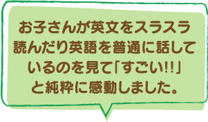 時お子さんが英文をスラスラ読んだり英語を普通に話しているのを見て「すごい!!」と純粋に感動しました。