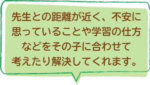 先生との距離が近く、不安に思っていることや学習の仕方などをその子に合わせて考えたり解決してくれます。