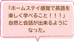 「ホームステイ感覚で英語を楽しく学べること！！！」自然と会話が出来るようになった。