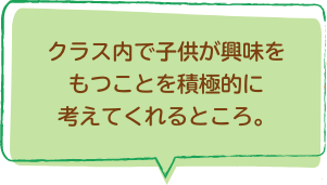 クラス内で子供が興味をもつことを積極的に考えてくれるところ。