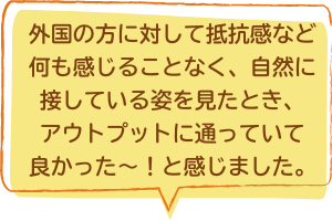 外国の方に対して抵抗感など何も感じることなく、自然に接している姿を見たとき、アウトプットに通っていて良かった〜！と感じました。