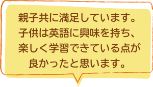 親子共に満足しています。子供は英語に興味を持ち、楽しく学習できている点が良かったと思います。