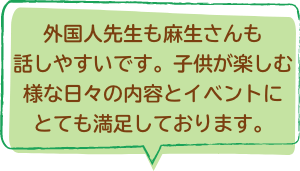 外国人先生も麻生さんも話しやすいです。子供が楽しむ様な日々の内容とイベントにとても満足しております。