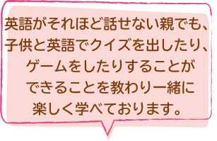 英語がそれほど話せない親でも、子供と英語でクイズを出したり、ゲームをしたりすることができることを教わり一緒に楽しく学べております。