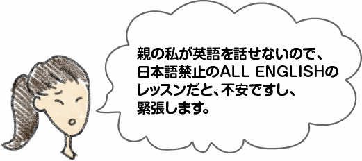 親の私が英語を話せないので、日本語禁止のALL ENGLISHのレッスンだと、不安ですし、緊張します。