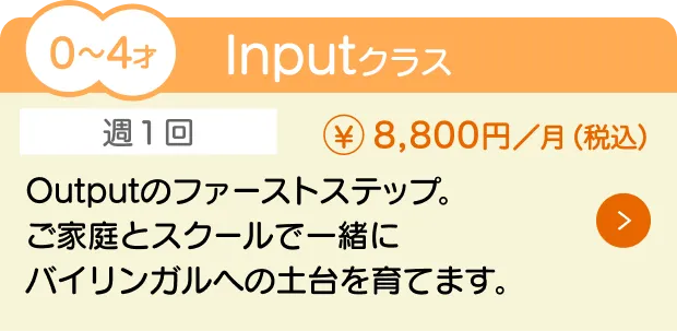 0〜4歳向けの『Inputクラス』（月額8,800円）の授業内容と料金を紹介。通学回数は週1回で、ご家庭とスクールで一緒にバイリンガルへの土台を育てます。Outputのファーストステップです。